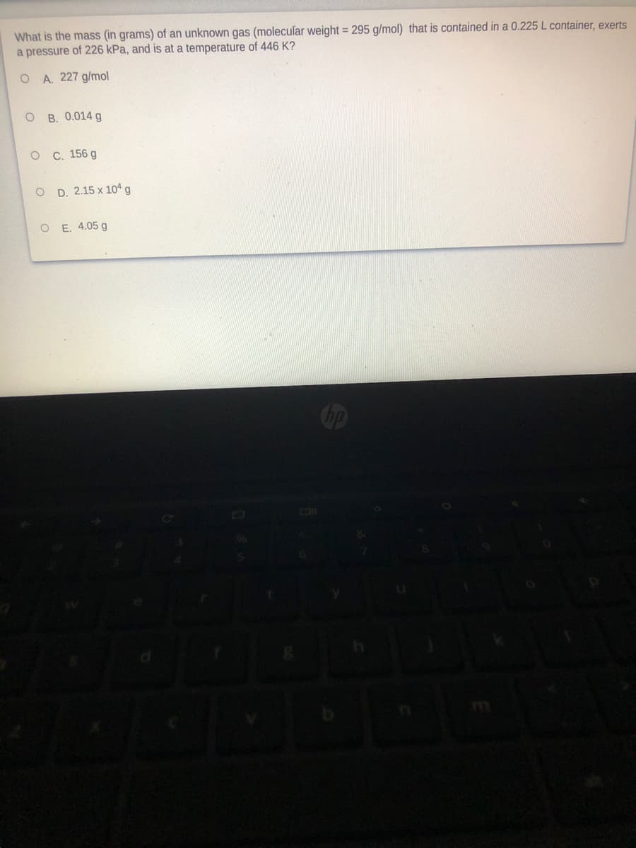 What is the mass (in grams) of an unknown gas (molecular weight = 295 g/mol) that is contained in a 0.225 L container, exerts
a pressure of 226 kPa, and is at a temperature of 446 K?
O A. 227 g/mol
O B. 0.014 g
о с. 156 g
O D. 2.15 x 10ª g
E. 4.05 g
