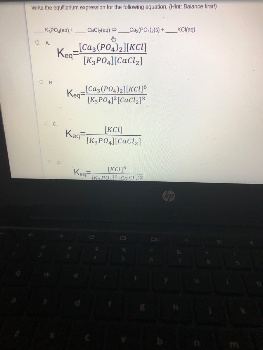 Write the equilibrium expression for the following equation. (Hint: Balance first!)
CaCl,(aq) >
Ca3(PO4)2(s) +
KC(aq)
K3PO4(aq) +
[Ca3(PO4)2][KCl]
Keg=
[K3P04][CaCl2]
O A.
В.
[Ca3(PO4)2][KCl]6
Keq=
[K3PO4]²[CaCl2]3
O C.
Keq=
[KCI]
[K3PO4][CaCl2]
OD.
Keq=
[KCI]°
K PO.12[CaCl]³
hp
96
