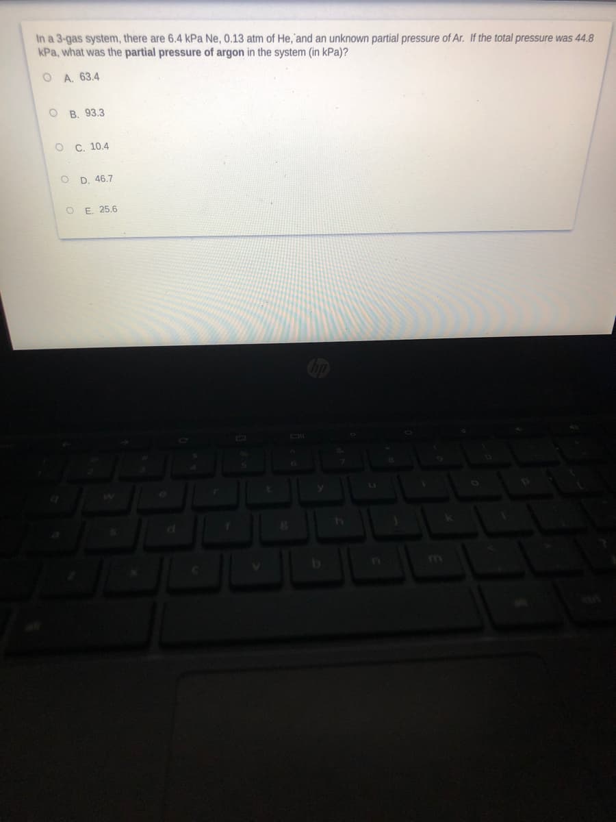 In a 3-gas system, there are 6.4 kPa Ne, 0.13 atm of He,'and an unknown partial pressure of Ar. If the total pressure was 44.8
kPa, what was the partial pressure of argon in the system (in kPa)?
O A. 63.4
ов. 93.3
ос. 10.4
D. 46.7
O E. 25.6
m
