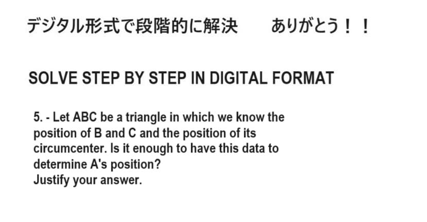 デジタル形式で段階的に解決 ありがとう!!
SOLVE STEP BY STEP IN DIGITAL FORMAT
5.- Let ABC be a triangle in which we know the
position of B and C and the position of its
circumcenter. Is it enough to have this data to
determine A's position?
Justify your answer.