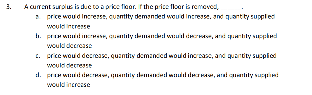 3.
A current surplus is due to a price floor. If the price floor is removed,
a. price would increase, quantity demanded would increase, and quantity supplied
would increase
b. price would increase, quantity demanded would decrease, and quantity supplied
would decrease
c. price would decrease, quantity demanded would increase, and quantity supplied
would decrease
d. price would decrease, quantity demanded would decrease, and quantity supplied
would increase
