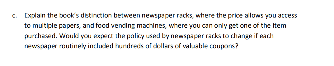 c. Explain the book's distinction between newspaper racks, where the price allows you access
to multiple papers, and food vending machines, where you can only get one of the item
purchased. Would you expect the policy used by newspaper racks to change if each
newspaper routinely included hundreds of dollars of valuable coupons?
