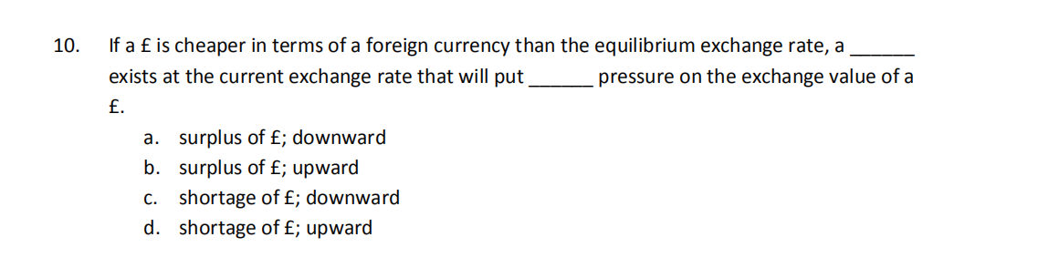 10.
If a £ is cheaper in terms of a foreign currency than the equilibrium exchange rate, a
exists at the current exchange rate that will put
pressure on the exchange value of a
£.
a. surplus of £; downward
b. surplus of £; upward
c. shortage of £; downward
d. shortage of £; upward
