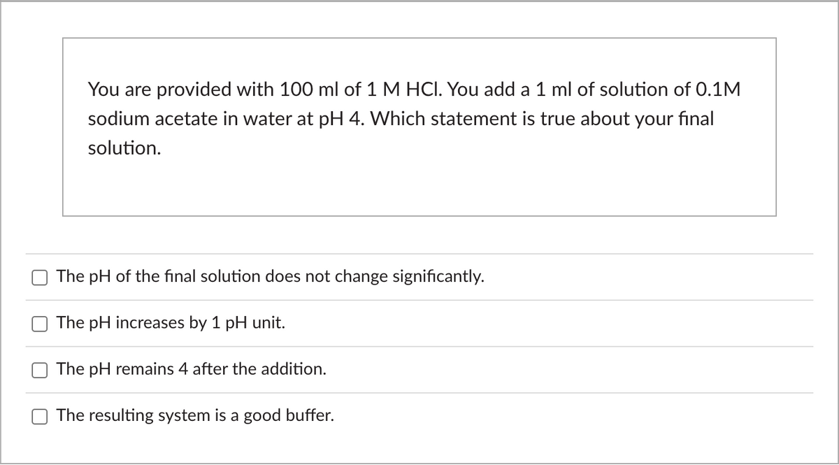 You are provided with 100 ml of 1 M HCI. You add a 1 ml of solution of 0.1M
sodium acetate in water at pH 4. Which statement is true about your final
solution.
The pH of the final solution does not change significantly.
The pH increases by 1 pH unit.
The pH remains 4 after the addition.
The resulting system is a good buffer.