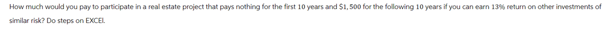 How much would you pay to participate in a real estate project that pays nothing for the first 10 years and $1,500 for the following 10 years if you can earn 13% return on other investments of
similar risk? Do steps on EXCEL.