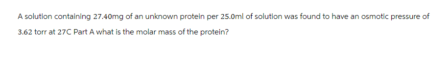 A solution containing 27.40mg of an unknown protein per 25.0ml of solution was found to have an osmotic pressure of
3.62 torr at 27C Part A what is the molar mass of the protein?