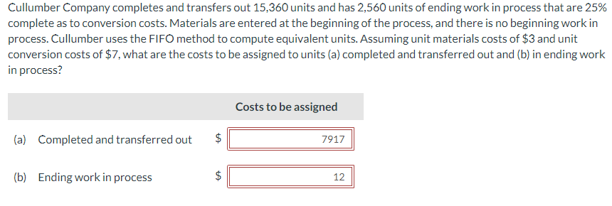 Cullumber Company completes and transfers out 15,360 units and has 2,560 units of ending work in process that are 25%
complete as to conversion costs. Materials are entered at the beginning of the process, and there is no beginning work in
process. Cullumber uses the FIFO method to compute equivalent units. Assuming unit materials costs of $3 and unit
conversion costs of $7, what are the costs to be assigned to units (a) completed and transferred out and (b) in ending work
in process?
(a) Completed and transferred out
(b) Ending work in process
tA
$
tA
Costs to be assigned
7917
12