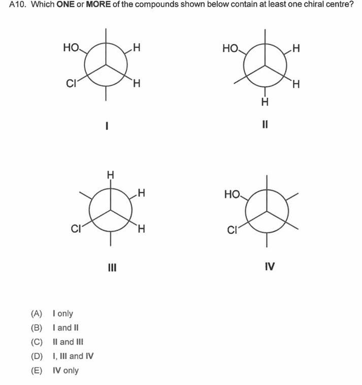 A10. Which ONE or MORE of the compounds shown below contain at least one chiral centre?
HO.
CI
CI
(A) I only
(B) I and II
(C) II and III
(D) I, III and IV
(E) IV only
I
H
-I
=
III
H
H
H
H
HO
HO
CI
-I
H
=
IV
H
H