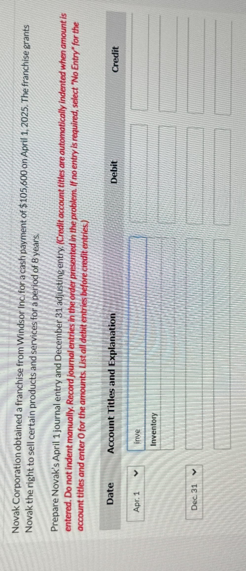 Novak Corporation obtained a franchise from Windsor Inc. for a cash payment of $105,600 on April 1, 2025. The franchise grants
Novak the right to sell certain products and services for a period of 8 years.
Prepare Novak's April 1 journal entry and December 31 adjusting entry (Credit account titles are automatically indented when amount is
entered. Do not indent manually. Record journal entries in the order presented in the problem. If no entry is required, select "No Entry" for the
account titles and enter O for the amounts. List all debit entries before credit entries.)
Date
Apr. 1
Dec 31 ✓
Account Titles and Explanation
inve
Inventory
Debit
Credit