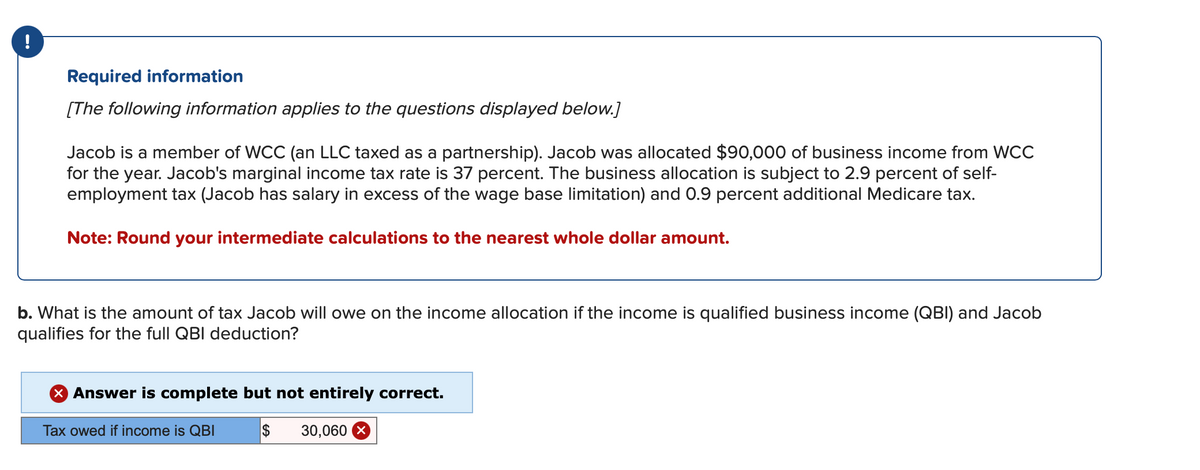 Required information
[The following information applies to the questions displayed below.]
Jacob is a member of WCC (an LLC taxed as a partnership). Jacob was allocated $90,000 of business income from WCC
for the year. Jacob's marginal income tax rate is 37 percent. The business allocation is subject to 2.9 percent of self-
employment tax (Jacob has salary in excess of the wage base limitation) and 0.9 percent additional Medicare tax.
Note: Round your intermediate calculations to the nearest whole dollar amount.
b. What is the amount of tax Jacob will owe on the income allocation if the income is qualified business income (QBI) and Jacob
qualifies for the full QBI deduction?
> Answer is complete but not entirely correct.
Tax owed if income is QBI
$ 30,060 x