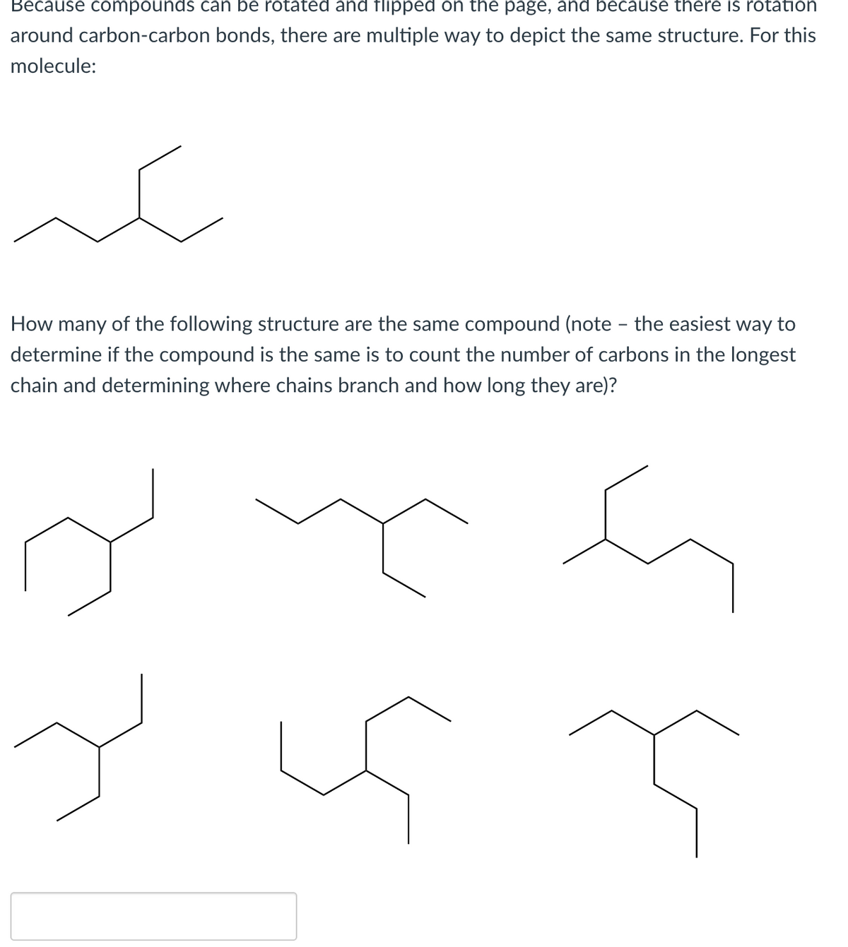 Because compounds can be rotated and flipped on the page, and because there is rotation
around carbon-carbon bonds, there are multiple way to depict the same structure. For this
molecule:
سكر
How many of the following structure are the same compound (note - the easiest way to
determine if the compound is the same is to count the number of carbons in the longest
chain and determining where chains
branch
and how long they are)?
Y
is