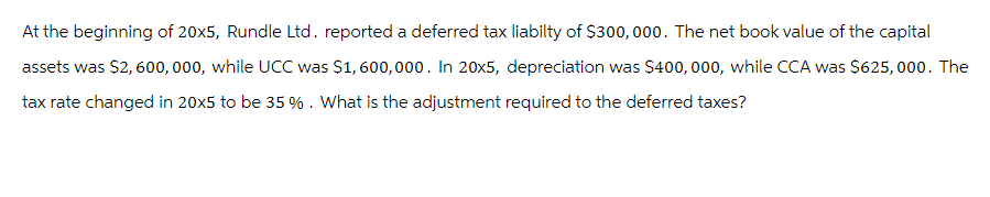 At the beginning of 20x5, Rundle Ltd. reported a deferred tax liabilty of $300,000. The net book value of the capital
assets was $2,600,000, while UCC was $1,600,000. In 20x5, depreciation was $400,000, while CCA was $625,000. The
tax rate changed in 20x5 to be 35 %. What is the adjustment required to the deferred taxes?