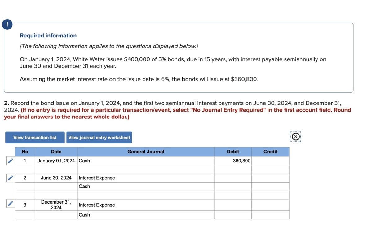 !
Required information
[The following information applies to the questions displayed below.]
On January 1, 2024, White Water issues $400,000 of 5% bonds, due in 15 years, with interest payable semiannually on
June 30 and December 31 each year.
Assuming the market interest rate on the issue date is 6%, the bonds will issue at $360,800.
2. Record the bond issue on January 1, 2024, and the first two semiannual interest payments on June 30, 2024, and December 31,
2024. (If no entry is required for a particular transaction/event, select "No Journal Entry Required" in the first account field. Round
your final answers to the nearest whole dollar.)
View transaction list
No
1
2
3
View journal entry worksheet
Date
January 01, 2024 Cash
June 30, 2024
December 31,
2024
Interest Expense
Cash
Interest Expense
Cash
General Journal
Debit
360,800
Credit