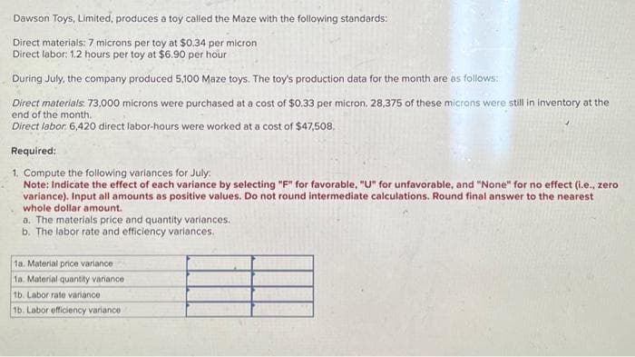 Dawson Toys, Limited, produces a toy called the Maze with the following standards:
Direct materials: 7 microns per toy at $0.34 per micron
Direct labor: 1.2 hours per toy at $6.90 per hour
During July, the company produced 5,100 Maze toys. The toy's production data for the month are as follows:
Direct materials. 73,000 microns were purchased at a cost of $0.33 per micron. 28,375 of these microns were still in inventory at the
end of the month.
Direct labor. 6,420 direct labor-hours were worked at a cost of $47,508.
Required:
1. Compute the following variances for July:
Note: Indicate the effect of each variance by selecting "F" for favorable, "U" for unfavorable, and "None" for no effect (i.e., zero
variance). Input all amounts as positive values. Do not round intermediate calculations. Round final answer to the nearest
whole dollar amount.
a. The materials price and quantity variances.
b. The labor rate and efficiency variances.
1a. Material price variance
1a. Material quantity variance
1b. Labor rate variance
1b. Labor efficiency variance