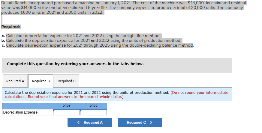 Duluth Ranch, Incorporated purchased a machine on January 1, 2021. The cost of the machine was $44,000. Its estimated residual
value was $14,000 at the end of an estimated 5-year life. The company expects to produce a total of 20,000 units. The company
produced 1,600 units in 2021 and 2,050 units in 2022.
Required:
a. Calculate depreciation expense for 2021 and 2022 using the straight-line method.
b. Calculate the depreciation expense for 2021 and 2022 using the units-of-production method.
c. Calculate depreciation expense for 2021 through 2025 using the double-declining balance method.
Complete this question by entering your answers in the tabs below.
Required A Required B
Required C
Calculate the depreciation expense for 2021 and 2022 using the units-of-production method. (Do not round your intermediate
calculations. Round your final answers to the nearest whole dollar.)
2021
2022
Depreciation Expense
< Required A
Required C >