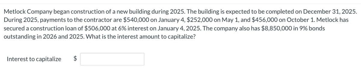 Metlock Company began construction of a new building during 2025. The building is expected to be completed on December 31, 2025.
During 2025, payments to the contractor are $540,000 on January 4, $252,000 on May 1, and $456,000 on October 1. Metlock has
secured a construction loan of $506,000 at 6% interest on January 4, 2025. The company also has $8,850,000 in 9% bonds
outstanding in 2026 and 2025. What is the interest amount to capitalize?
Interest to capitalize
$