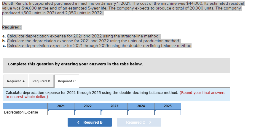 Duluth Ranch, Incorporated purchased a machine on January 1, 2021. The cost of the machine was $44,000. Its estimated residual
value was $14,000 at the end of an estimated 5-year life. The company expects to produce a total of 20,000 units. The company
produced 1,600 units in 2021 and 2,050 units in 2022.
Required:
a. Calculate depreciation expense for 2021 and 2022 using the straight-line method.
b. Calculate the depreciation expense for 2021 and 2022 using the units-of-production method.
c. Calculate depreciation expense for 2021 through 2025 using the double-declining balance method.
Complete this question by entering your answers in the tabs below.
Required A Required B Required C
Calculate depreciation expense for 2021 through 2025 using the double-declining balance method. (Round your final answers
to nearest whole dollar.)
Depreciation Expense
2021
2022
< Required B
2023
2024
Required C >
2025