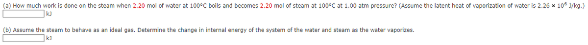 (a) How much work is done on the steam when 2.20 mol of water at 100°C boils and becomes 2.20 mol of steam at 100°C at 1.00 atm pressure? (Assume the latent heat of vaporization of water is 2.26 x 106 J/kg.)
kJ
(b) Assume the steam to behave as an ideal gas. Determine the change in internal energy of the system of the water and steam as the water vaporizes.
KJ