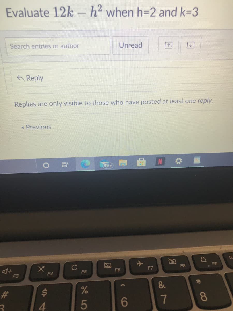 Evaluate 12k – h² when h=2 and k=3
Search entries or author
Unread
Reply
Replies are only visible to those who have posted at least one reply.
« Previous
99+
C
F5
, F9
F6
F7
F8
F3
F4
23
7
8.
4.
El
CO
团
5
近
