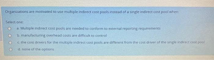 Organizations are motivated to use multiple indirect cost pools instead of a single indirect cost pool when
Select one:
O a. Multiple Indirect cost pools are needed to conform to external reporting requirements
b. manufacturing overhead costs are difficult to control
c. the cost drivers for the multiple indirect cost pools are different from the cost driver of the single indirect cost pool
d. none of the options