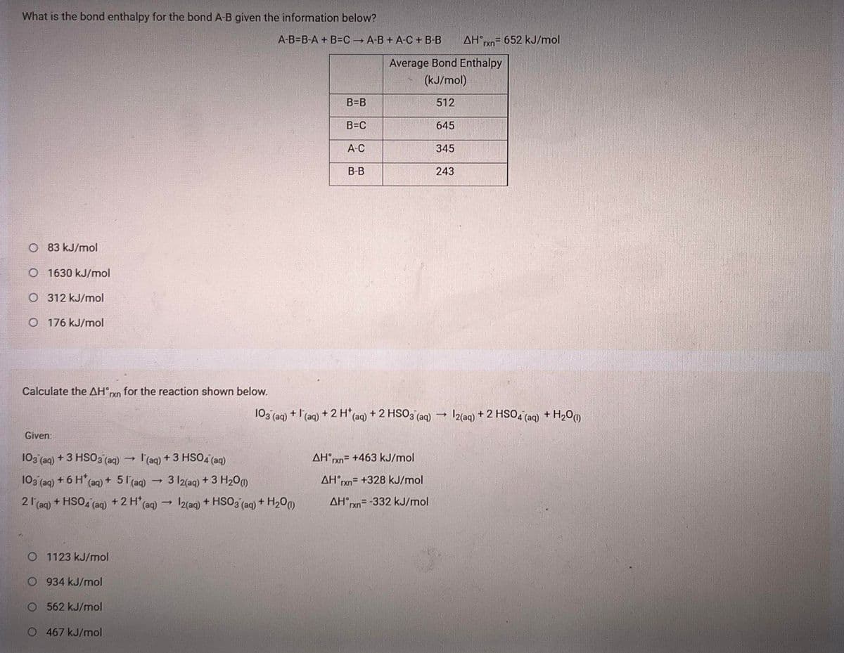 What is the bond enthalpy for the bond A-B given the information below?
A-B=B-A + B=C A-B + A-C + B-B
AHx= 652 kJ/mol
rxn
Average Bond Enthalpy
(kJ/mol)
B=B
512
B=C
645
А-С
345
B-B
243
O 83 kJ/mol
O 1630 kJ/mol
O 312 kJ/mol
O 176 kJ/mol
Calculate the AH°n for the reaction shown below.
103 (aq)
+ l'(aq) + 2 H* (aq) + 2 HSO3 (aq)
I2(aq) + 2 HSO4 (aq) + H200
Given:
103 (ag) + 3 HSO3 (aq) - l'(aq) + 3 HSO4 (aq)
AH rxn= +463 kJ/mol
103 (ag) + 6 H' (aq) + 51(aq)
3 l2(aq) + 3 H200)
AH xn= +328 kJ/mol
21 (aq) + HSO4 (aq) +2 H*(aq) → 12(aq) + HSO3 (aq) + H200)
AH rxn= -332 kJ/mol
O 1123 kJ/mol
O 934 kJ/mol
O 562 kJ/mol
O 467 kJ/mol
