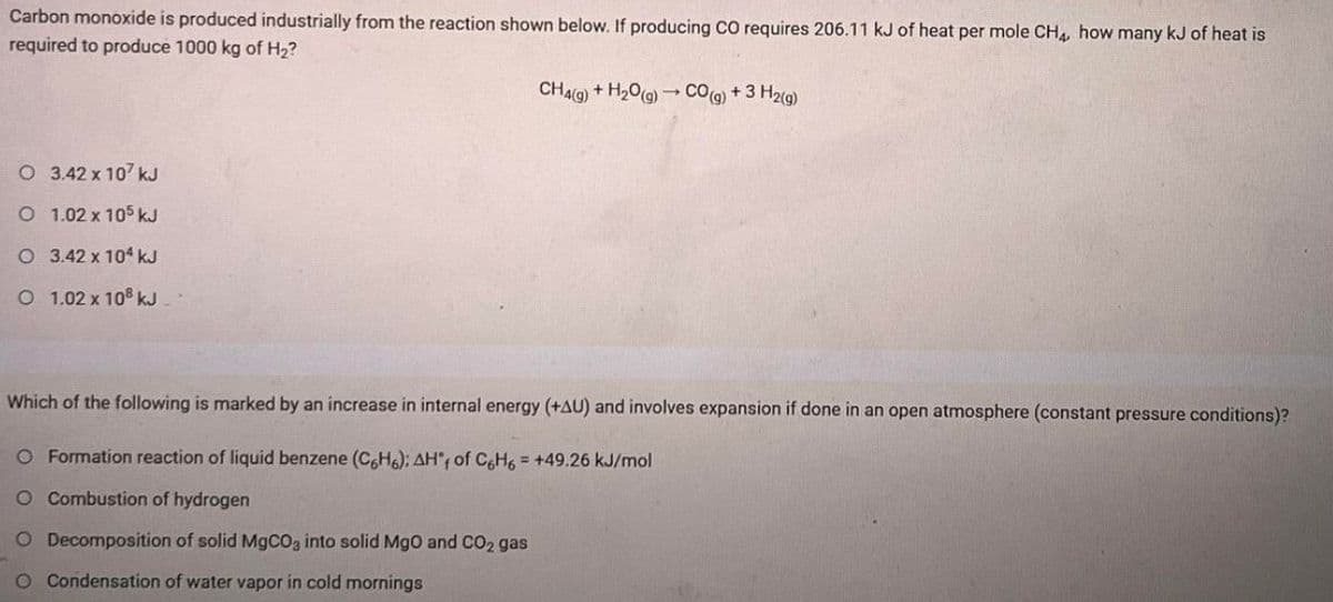 Carbon monoxide is produced industrially from the reaction shown below. If producing cO requires 206.11 kJ of heat per mole CH4, how many kJ of heat is
required to produce 1000 kg of H2?
CHA(Q) + H20(9) →
CO@ + 3 H2(g)
O 3.42 x 107 kJ
O 1.02 x 105 kJ
O 3.42 x 104 kJ
O 1.02 x 10° kJ.
Which of the following is marked by an increase in internal energy (+AU) and involves expansion if done in an open atmosphere (constant pressure conditions)?
O Formation reaction of liquid benzene (C,H6); AH'r of C&H6 = +49.26 kJ/mol
O Combustion of hydrogen
O Decomposition of solid MgcO3 into solid Mgo and CO2 gas
O Condensation of water vapor in cold mornings
