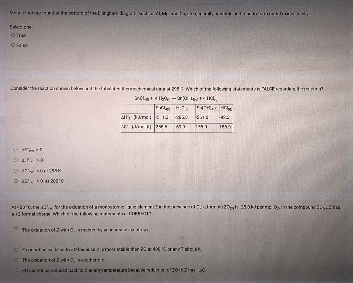 Metals that are found at the bottom of the Ellingham diagram, such as Al, Mg, and Ca, are generally unstable and tend to form metal oxides easily.
Select one:
O True
O False
Consider the reaction shown below and the tabulated thermochemical data at 298 K. Which of the following statements is FALSE regarding the reaction?
SnCl4) + 4 H200→ Sn(OH)4(s) + 4 HCI))
SnCl4() H200
Sn(OH)4(9) HClg)
AH°f (kJ/mol) |-511.3
285.8
561.0
92.3
AS (J/mol K) 258.6
69.9
155.0
186.9
O AS pxn >0
O AH°rxn > 0
O AG nn < 0 at 298 K
O AG rn > at 200 °C
At 400 °C, the AG ran for the oxidation of a monoatomic liquíd element Z in the presence of O2(g) forming ZO6 is -25.0 kJ per mol 02. In the compound ZOs), Z has
rxn
a +2 formal charge. Which of the following statements is CORRECT?
The oxidation of Z with 02 is marked by an increase in entropy.
O Z cannot be oxidized to ZO because Z is more stable than ZO at 400 °C or any T above it.
O The oxidation of Z with 02 is exothermic.
O Z0 cannot be reduced back to Z at any temperature because reduction of ZO to Z has +AG.
