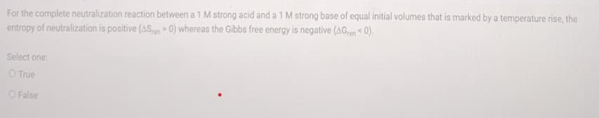 For the complete neutralization reaction between a 1 M strong acid and a 1 M strong base of equal initial volumes that is marked by a temperature rise, the
entropy of neutralization is positive (ASm > 0) whereas the Gibbs free energy is negative (AGn 0).
Select one:
O True
O False
