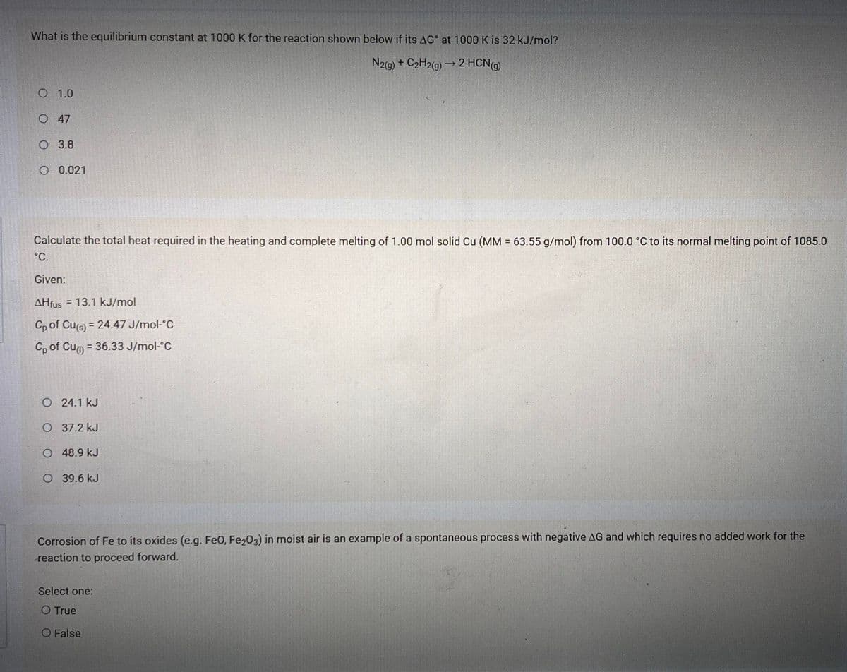 What is the equilibrium constant at 1000 K for the reaction shown below if its AG° at 1000 K is 32 kJ/mol?
N2(9) + C2H2(g)→ 2 HCN9)
1.0
O47
O 3.8
O 0.021
Calculate the total heat required in the heating and complete melting of 1.00 mol solid Cu (MM = 63.55 g/mol) from 100.0 °C to its normal melting point of 1085.0
°C.
Given:
AHfus = 13.1 kJ/mol
Cp of Cus) = 24.47 J/mol-°C
%3D
Cp of Cu = 36.33 J/mol-°C
O24.1 kJ
O 37.2 kJ
O 48.9 kJ
O 39.6 kJ
Corrosion of Fe to its oxides (e.g. FeO, Fe203) in moist air is an example of a spontaneous process with negative AG and which requires no added work for the
reaction to proceed forward.
Select one:
O True
O False
