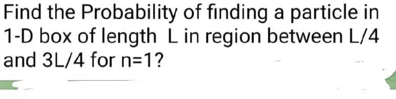 Find the Probability of finding a particle in
1-D box of length L in region between L/4
and 3L/4 for n=1?