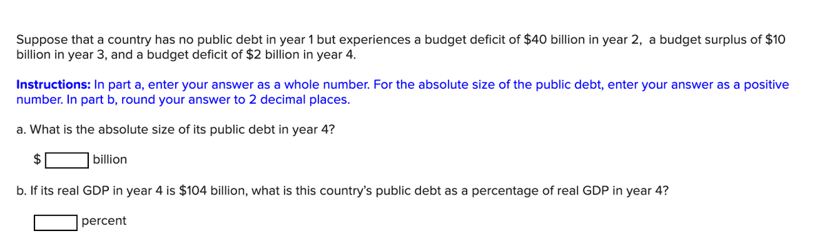 Suppose that a country has no public debt in year 1 but experiences a budget deficit of $40 billion in year 2, a budget surplus of $10
billion in year 3, and a budget deficit of $2 billion in year 4.
Instructions: In part a, enter your answer as a whole number. For the absolute size of the public debt, enter your answer as a positive
number. In part b, round your answer to 2 decimal places.
a. What is the absolute size of its public debt in year 4?
$
billion
b. If its real GDP in year 4 is $104 billion, what is this country's public debt as a percentage of real GDP in year 4?
percent
