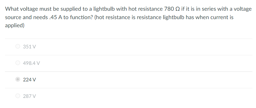 What voltage must be supplied to a lightbulb with hot resistance 780 2 if it is in series with a voltage
source and needs .45 A to function? (hot resistance is resistance lightbulb has when current is
applied)
351 V
498.4 V
224 V
287 V