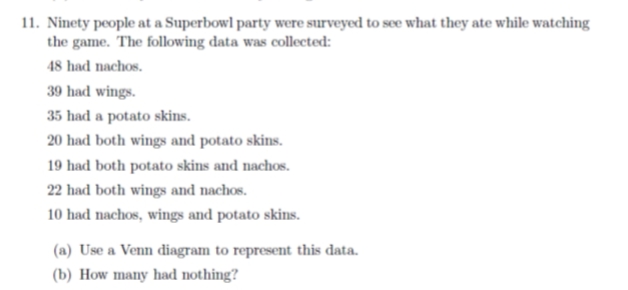 11. Ninety people at a Superbowl party were surveyed to see what they ate while watching
the game. The following data was collected:
48 had nachos.
39 had wings.
35 had a potato skins.
20 had both wings and potato skins.
19 had both potato skins and nachos.
22 had both wings and nachos.
10 had nachos, wings and potato skins.
(a) Use a Venn diagram to represent this data.
(b) How many had nothing?
