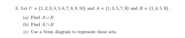 3. Let U = {1,2, 3, 4, 5, 6, 7, 8, 9, 10} and A = {1,3,5, 7, 9} and B = {1,4,5, 9}.
(a) Find AUB
(b) Find An B
(c) Use a Venn diagram to represent these sets.
