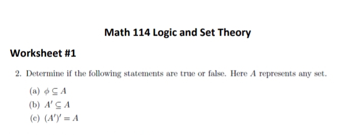 Math 114 Logic and Set Theory
Worksheet #1
2. Determine if the following statements are true or false. Here A represents any set.
(a) ¢ C A
(b) A' C A
(c) (A')' = A
