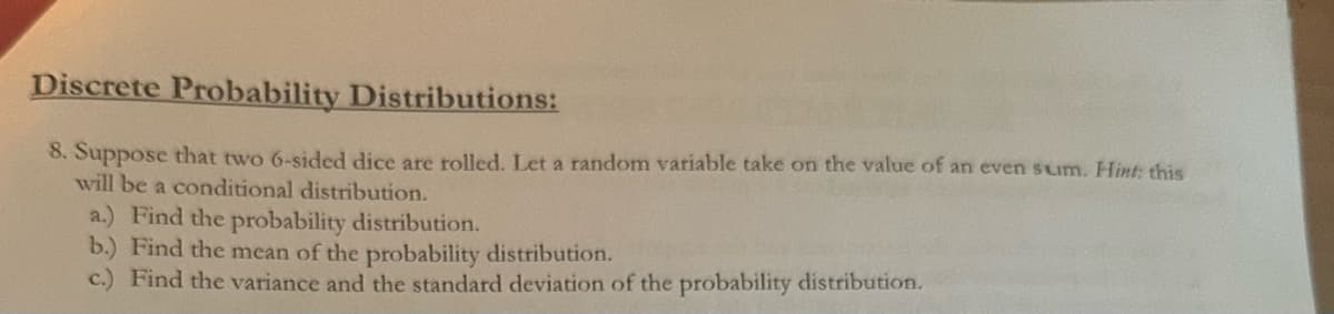 Discrete Probability Distributions:
8. Suppose that two 6-sided dice are rolled. Let a random variable take on the value of an even sum. Hint: this
will be a conditional distribution.
a.) Find the probability distribution.
b.) Find the mean of the probability distribution.
c.) Find the variance and the standard deviation of the probability distribution.