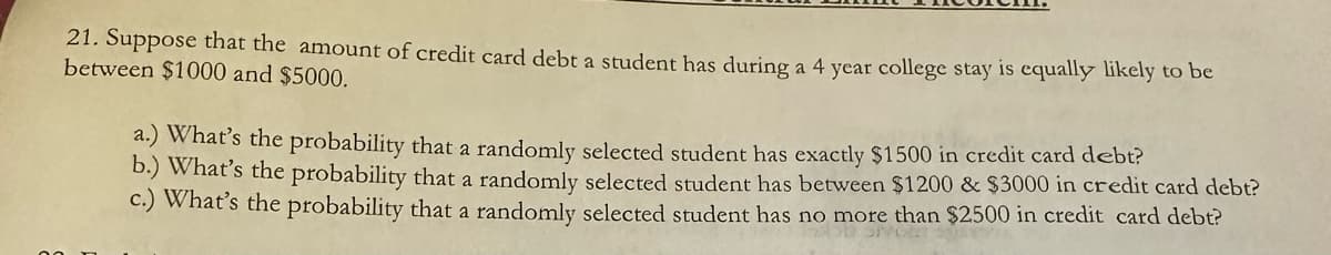 21. Suppose that the amount of credit card debt a student has during a 4 year college stay is equally likely to be
between $1000 and $5000.
a.) What's the probability that a randomly selected student has exactly $1500 in credit card debt?
b.) What's the probability that a randomly selected student has between $1200 & $3000 in credit card debt?
c.) What's the probability that a randomly selected student has no more than $2500 in credit card debt?
36 SHOE
