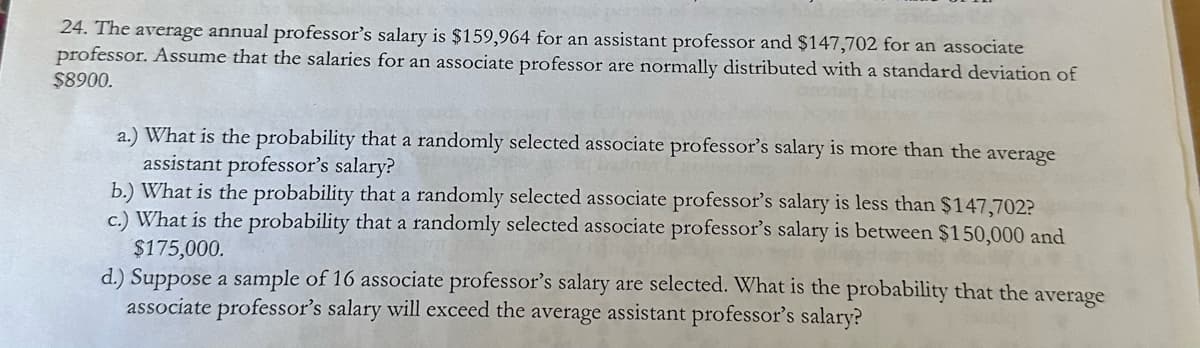 24. The average annual professor's salary is $159,964 for an assistant professor and $147,702 for an associate
professor. Assume that the salaries for an associate professor are normally distributed with a standard deviation of
$8900.
a.) What is the probability that a randomly selected associate professor's salary is more than the average
assistant professor's salary?
b.) What is the probability that a randomly selected associate professor's salary is less than $147,702?
c.) What is the probability that a randomly selected associate professor's salary is between $150,000 and
$175,000.
d.) Suppose a sample of 16 associate professor's salary are selected. What is the probability that the average
associate professor's salary will exceed the average assistant professor's salary?