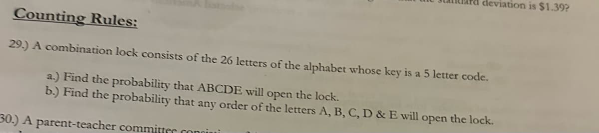 deviation is $1.39?
Counting Rules:
29.) A combination lock consists of the 26 letters of the alphabet whose key is a 5 letter code.
a.) Find the probability that ABCDE will open the lock.
b.) Find the probability that any order of the letters A, B, C, D & E will open the lock.
30.) A parent-teacher committer coniu