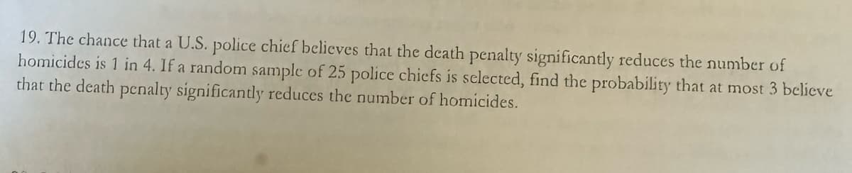 19. The chance that a U.S. police chief believes that the death penalty significantly reduces the number of
homicides is 1 in 4. If a random sample of 25 police chiefs is selected, find the probability that at most 3 believe
that the death penalty significantly reduces the number of homicides.