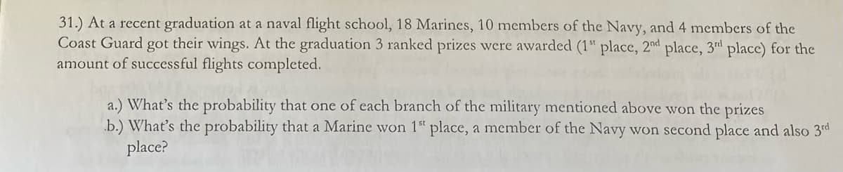 31.) At a recent graduation at a naval flight school, 18 Marines, 10 members of the Navy, and 4 members of the
Coast Guard got their wings. At the graduation 3 ranked prizes were awarded (1" place, 2nd place, 3rd place) for the
amount of successful flights completed.
a.) What's the probability that one of each branch of the military mentioned above won the prizes
b.) What's the probability that a Marine won 1st place, a member of the Navy won second place and also 3rd
place?