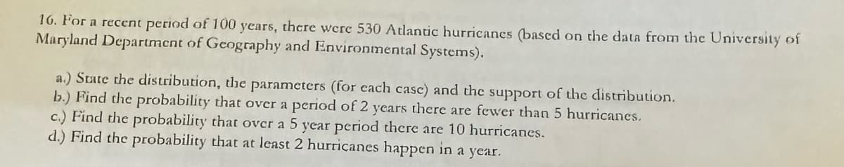 16. For a recent period of 100 years, there were 530 Atlantic hurricanes (based on the data from the University of
Maryland Department of Geography and Environmental Systems).
a.) State the distribution, the parameters (for each case) and the support of the distribution.
b.) Find the probability that over a period of 2 years there are fewer than 5 hurricanes.
c.) Find the probability that over a 5 year period there are 10 hurricanes.
d.) Find the probability that at least 2 hurricanes happen in a year.