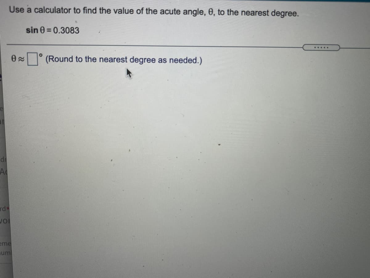 Use a calculator to find the value of the acute angle, 0, to the nearest degree.
sin 0 = 0.3083
.....
0 (Round to the nearest degree as needed.)
di
A
rd*
eme
um
