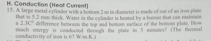 H. Conduction (Heat Current)
15. A large metal cylinder with a bottom 2 m in diameter is made of out of an iron plate
that is 5.2 mm thick. Water in the cylinder is heated by a burner that can maintain
a 2.3C° difference between the top and bottom surface of the bottom plate. How
much energy is conducted through the plate in 5 minutes? (The thermal
conductivity of iron is 67 W/m.K.)
