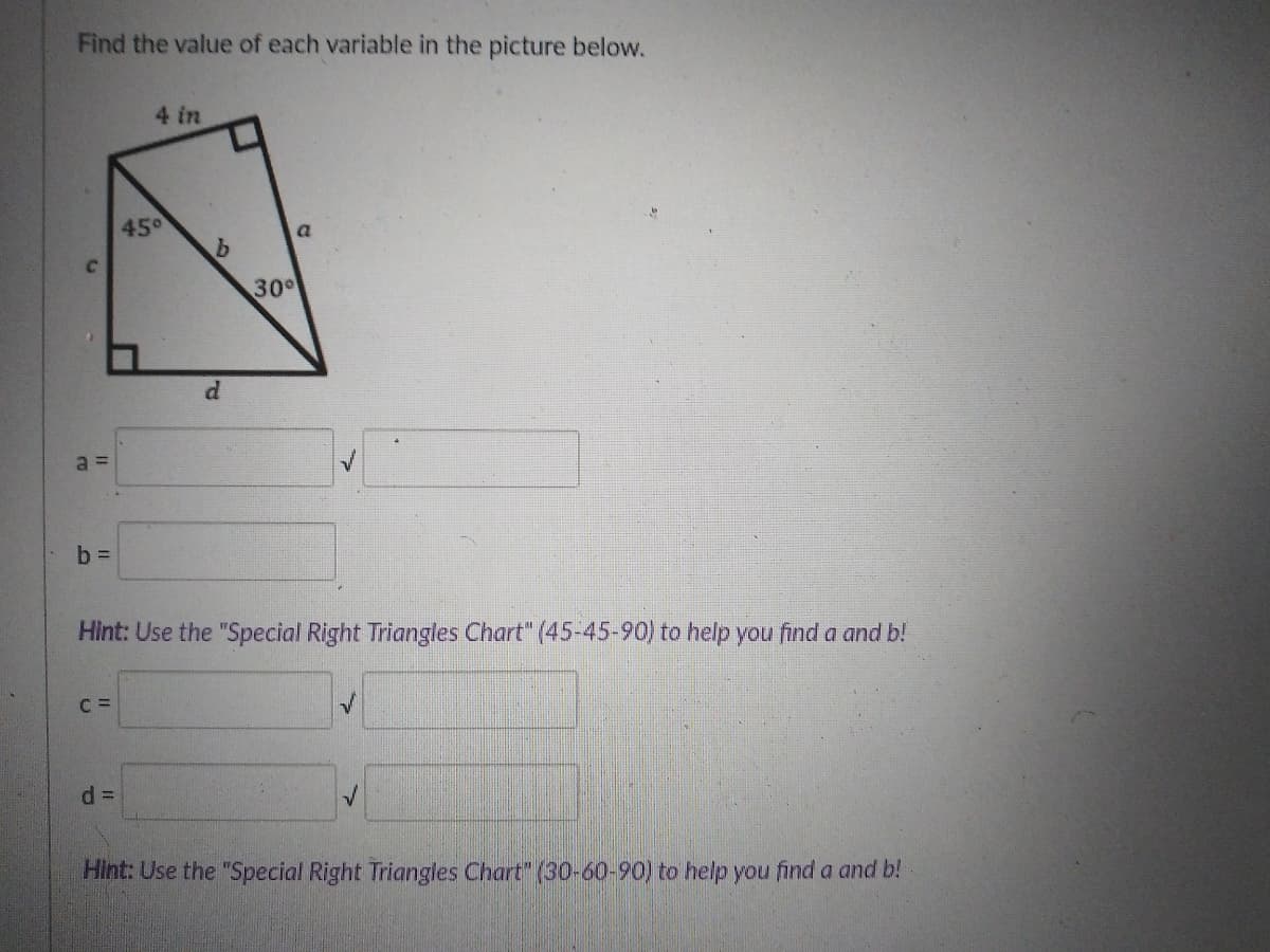 Find the value of each variable in the picture below.
4 in
450
a.
30°
a =
b D
Hint: Use the "Special Right Triangles Chart" (45-45-90) to help you find a and b!
C =
Hint: Use the "Special Right Triangles Chart" (30-60-90) to help you find a and b!
