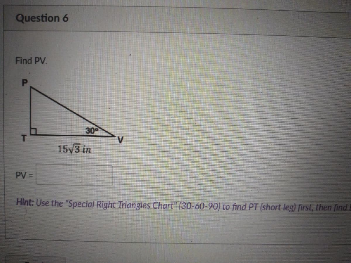 Question 6
Find PV.
30
15/3 in
PV =
Hìnt: Use the "Special Right Triangles Chart" (30-60-90) to find PT (short leg) first, then find.
P.
