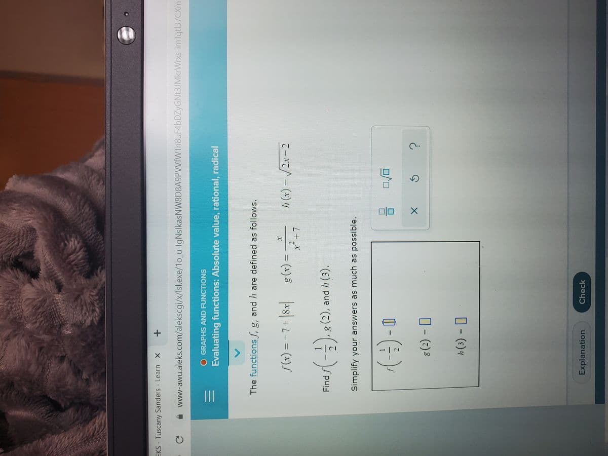 II
EKS - Tuscany Sanders Learn X
www-awu.aleks.com/alekscgi/x/Isl.exe/1o_u-lgNslkasNW8D8A9PVVfVWTn8uF4bDZyGNt3JMkrWrxs-imTqt|37CXml
O GRAPHS AND FUNCTIONS
Evaluating functions: Absolute value, rational, radical
The functions f, g, and h are defined as follows.
%3D
= (x)88 +L- = (x)f
Find f
g(2), and h (3).
Simplify your answers as much as possible.
1.
I- ()
O - (2)%
%3D
Explanation
Check
