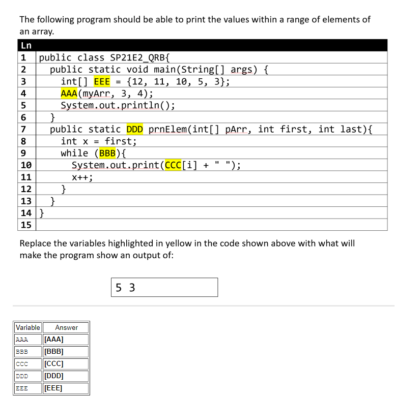 The following program should be able to print the values within a range of elements of
an array.
Ln
1
2
3
4
5
6
7
ח
public class SP21E2_QRB{
public static void main(String[] args) {
int[] EEE = {12, 11, 10, 5, 3};
AAA (myArr, 3, 4);
System.out.println();
8
9
10
11
12
13
14}
15
}
public static DDD prnElem(int[] pArr, int first, int last){
int x = first;
while (BBB) {
System.out.print(CCC[i] + " ");
}
}
X++;
Replace the variables highlighted in yellow in the code shown above with what will
make the program show an output of:
Variable Answer
AAA [AAA]
BBB
[BBB]
CCC
[CCC]
DDD
[DDD]
EEE
[EEE]
53