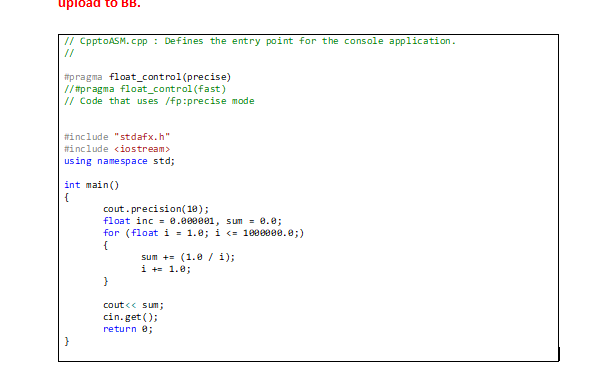 upload to BB.
// CpptoASM.cpp: Defines the entry point for the console application.
#pragma float_control (precise)
//#pragma float_control(fast)
// Code that uses /fp:precise mode
#include "stdafx.h"
#include <iostream>
using namespace std;
int main()
{
cout.precision(10);
float inc= 0.000001, sum = 0.0;
for (float i = 1.0; i <= 1000000.0;)
{
sum += (1.0 / 1);
i += 1.0;
}
cout << sum;
cin.get();
return 0;