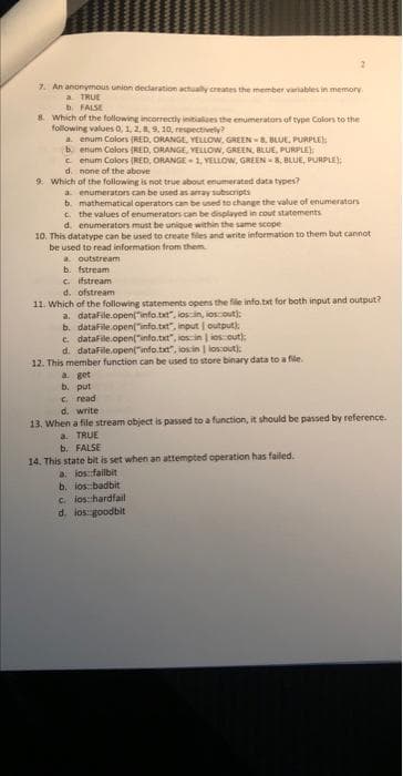 7. An anonymous union declaration actually creates the member variables in memory.
a TRUE
b. FALSE
8. Which of the following incorrectly initializes the enumerators of type Colors to the
following values 0, 1, 2, 8, 9, 10, respectively?
a. enum Colors (RED, ORANGE, YELLOW, GREEN-8, BLUE, PURPLE
b. enum Colors (RED, ORANGE, YELLOW, GREEN, BLUE, PURPLE);
cenum Colors (RED, ORANGE-1, YELLOW, GREEN 8, BLUE, PURPLE);
d. none of the above
9. Which of the following is not true about enumerated data types?
a. enumerators can be used as array subscripts
b. mathematical operators can be used to change the value of enumerators
c. the values of enumerators can be displayed in cout statements
d. enumerators must be unique within the same scope
10. This datatype can be used to create files and write information to them but cannot
be used to read information from them
a. outstream
b. fstream
c. ifstream
d. ofstream
11. Which of the following statements opens the file info.txt for both input and output?
a. dataFile.open("info.txt", ios in, los out):
b. datafile.open("info.txt", input (output):
c. datafile.open("info.txt", ios in ios out):
d. datafile.open("info.txt", iosin | los out):
12. This member function can be used to store binary data to a file.
a. get
b. put
c. read
d. write
13. When a file stream object is passed to a function, it should be passed by reference.
a. TRUE
b. FALSE
14. This state bit is set when an attempted operation has failed.
a. ios: failbit
b. los badbit
cios: hardfail
d. ios: goodbit